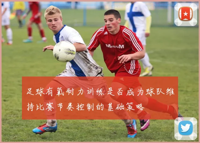 足球有氧耐力训练是否成为球队维持比赛节奏控制的基础策略